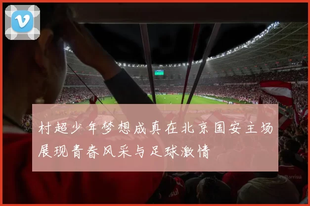 村超少年梦想成真在北京国安主场展现青春风采与足球激情