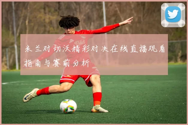 米兰对切沃精彩对决在线直播观看指南与赛前分析