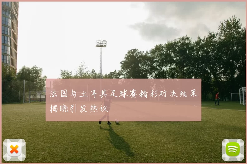 法国与土耳其足球赛精彩对决结果揭晓引发热议