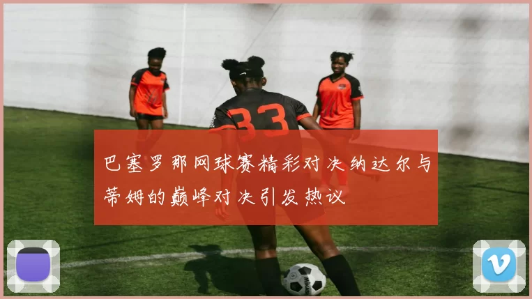 巴塞罗那网球赛精彩对决纳达尔与蒂姆的巅峰对决引发热议