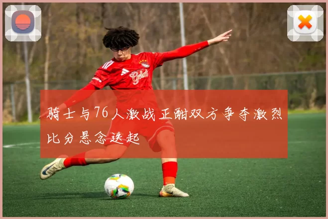 骑士与76人激战正酣双方争夺激烈比分悬念迭起