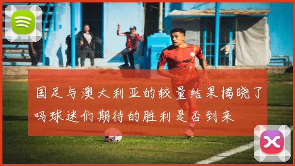 国足与澳大利亚的较量结果揭晓了吗球迷们期待的胜利是否到来