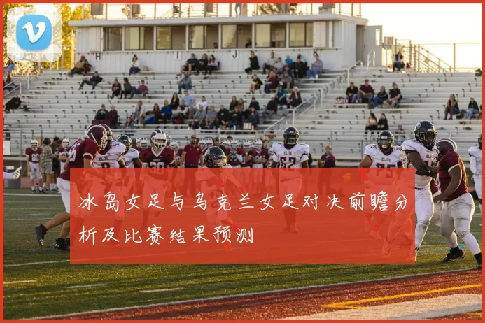 冰岛女足与乌克兰女足对决前瞻分析及比赛结果预测