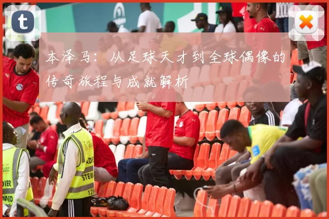 本泽马：从足球天才到全球偶像的传奇旅程与成就解析