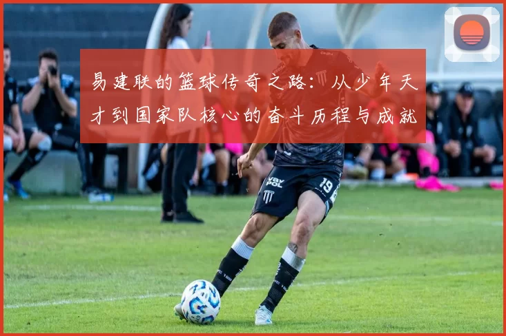 易建联的篮球传奇之路：从少年天才到国家队核心的奋斗历程与成就解析