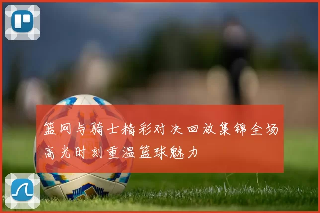 篮网与骑士精彩对决回放集锦全场高光时刻重温篮球魅力