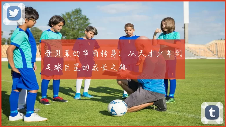 登贝莱的华丽转身：从天才少年到足球巨星的成长之路