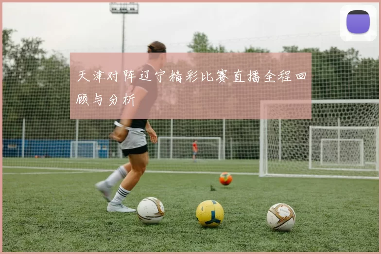 天津对阵辽宁精彩比赛直播全程回顾与分析