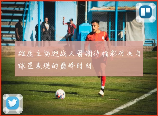 雄鹿主场迎战火箭期待精彩对决与球星表现的巅峰时刻