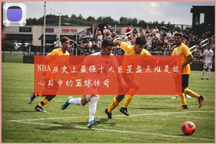 NBA历史上最强十大巨星盘点谁是你心目中的篮球传奇