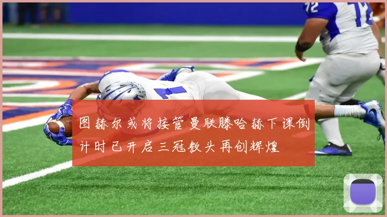 图赫尔或将接管曼联滕哈赫下课倒计时已开启三冠教头再创辉煌