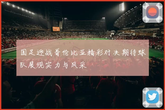 国足迎战哥伦比亚精彩对决期待球队展现实力与风采